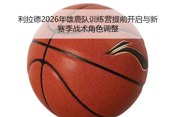 利拉德2026年雄鹿队训练营提前开启与新赛季战术角色调整